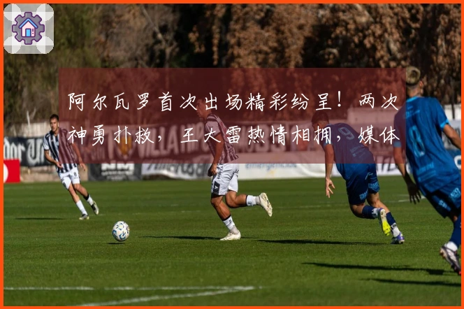 阿尔瓦罗首次出场精彩纷呈！两次神勇扑救，王大雷热情相拥，媒体竞相称赞