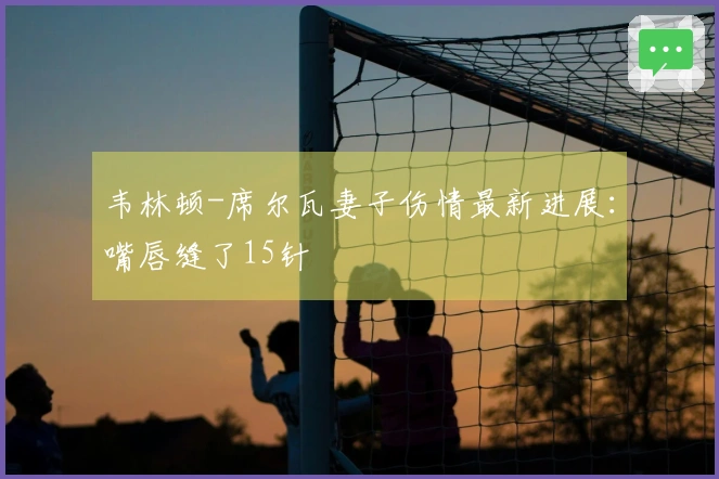 韦林顿-席尔瓦妻子伤情最新进展：嘴唇缝了15针