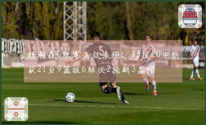 杨瀚森G联赛高效表现：13投10中斩获21分9篮板6助攻2抢断3盖帽