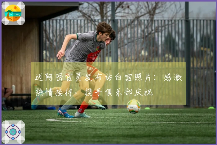 迈阿密官员发布访白宫照片：感激热情接待，携手俱乐部庆祝