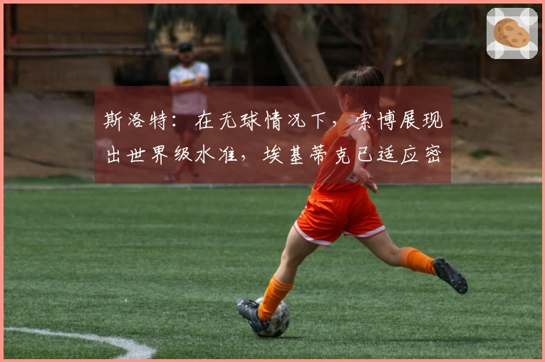 斯洛特：在无球情况下，索博展现出世界级水准，埃基蒂克已适应密集赛程