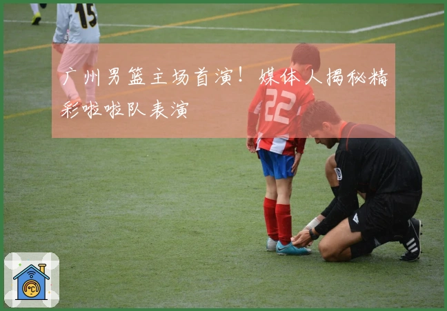 广州男篮主场首演！媒体人揭秘精彩啦啦队表演