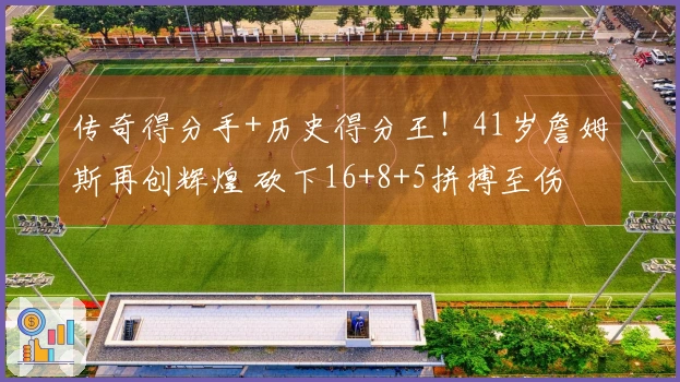 传奇得分手+历史得分王！41岁詹姆斯再创辉煌 砍下16+8+5拼搏至伤