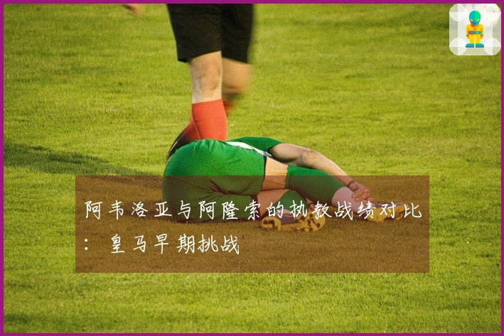 阿韦洛亚与阿隆索的执教战绩对比：皇马早期挑战