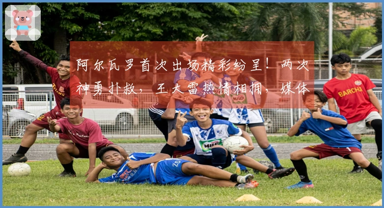 阿尔瓦罗首次出场精彩纷呈！两次神勇扑救，王大雷热情相拥，媒体竞相称赞