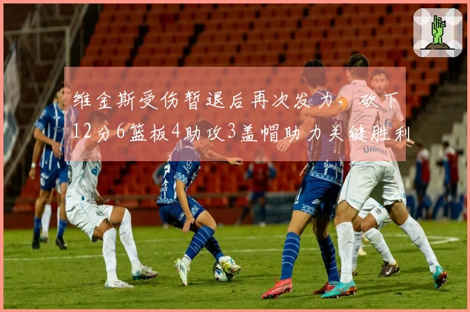 维金斯受伤暂退后再次发力，砍下12分6篮板4助攻3盖帽助力关键胜利