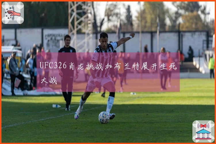 UFC326肖龙挑战加布兰特展开生死大战