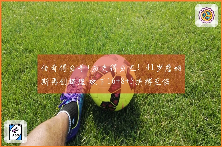 传奇得分手+历史得分王！41岁詹姆斯再创辉煌 砍下16+8+5拼搏至伤