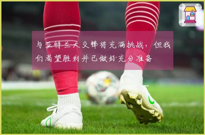 与亚特兰大交锋将充满挑战，但我们渴望胜利并已做好充分准备