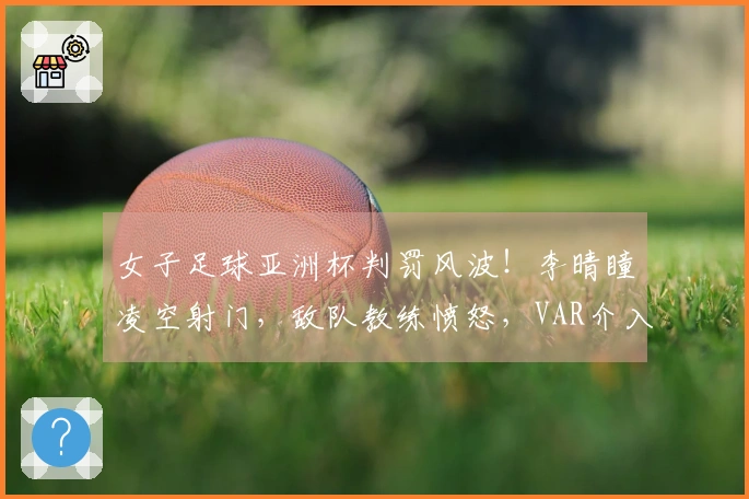女子足球亚洲杯判罚风波！李晴瞳凌空射门，敌队教练愤怒，VAR介入调查