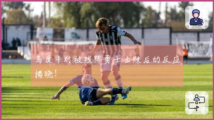 乌度卡对被残阵勇士击败后的反应揭晓！