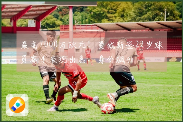 最高7000万欧元！曼城新签22岁球员赛季表现出色，身价飙升