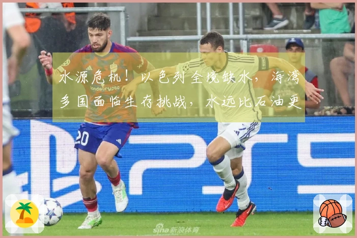 水源危机！以色列全境缺水，海湾多国面临生存挑战，水远比石油更为致命