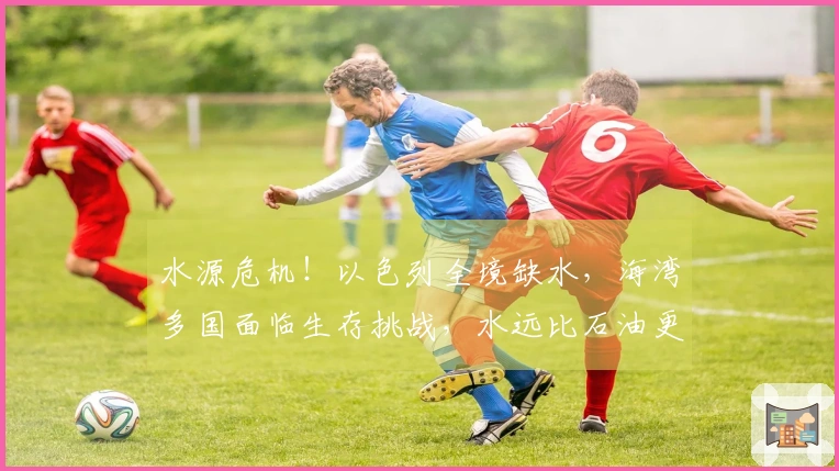 水源危机！以色列全境缺水，海湾多国面临生存挑战，水远比石油更为致命