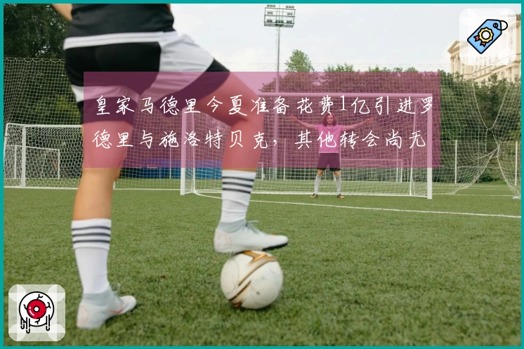 皇家马德里今夏准备花费1亿引进罗德里与施洛特贝克，其他转会尚无定论
