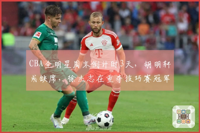CBA全明星周末倒计时3天，胡明轩或缺席，徐杰志在重夺技巧赛冠军