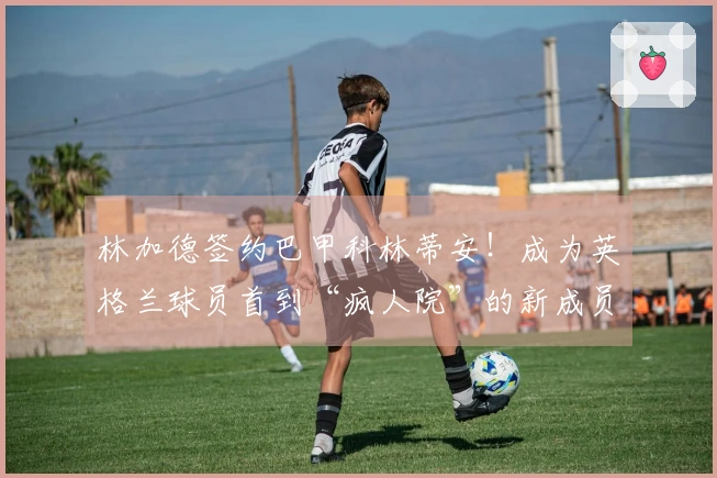 林加德签约巴甲科林蒂安！成为英格兰球员首到“疯人院”的新成员